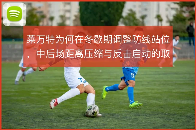 莱万特为何在冬歇期调整防线站位，中后场距离压缩与反击启动的取舍