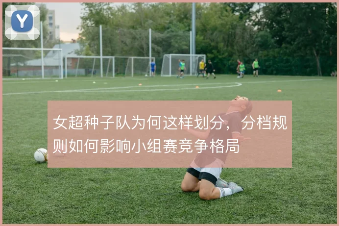 女超种子队为何这样划分,分档规则如何影响小组赛竞争格局