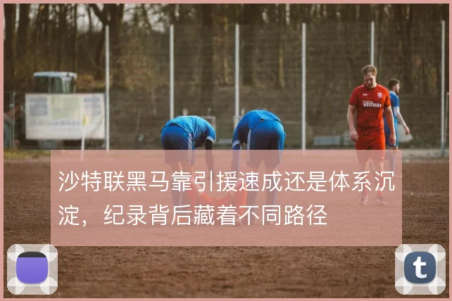 沙特联黑马靠引援速成还是体系沉淀，纪录背后藏着不同路径