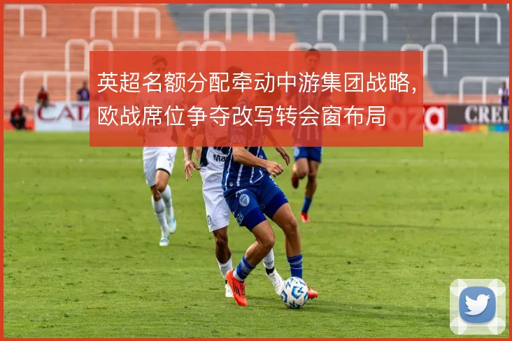 英超名额分配牵动中游集团战略,欧战席位争夺改写转会窗布局