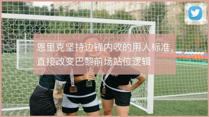 恩里克坚持边锋内收的用人标准，直接改变巴黎前场站位逻辑