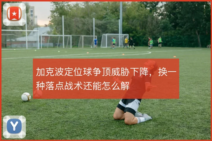 加克波定位球争顶威胁下降,换一种落点战术还能怎么解