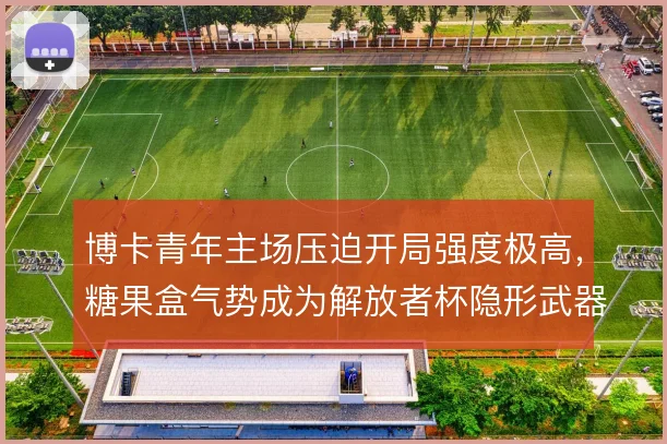 博卡青年主场压迫开局强度极高,糖果盒气势成为解放者杯隐形武器