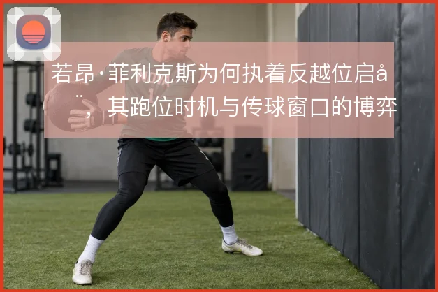 若昂·菲利克斯为何执着反越位启动,其跑位时机与传球窗口的博弈