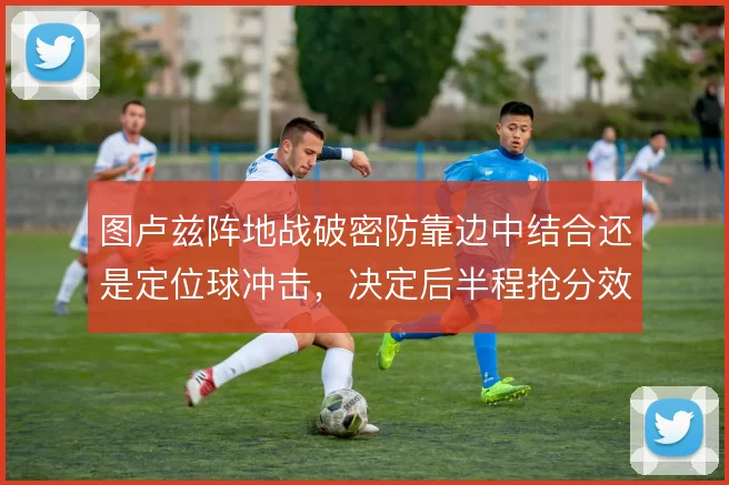 图卢兹阵地战破密防靠边中结合还是定位球冲击,决定后半程抢分效率