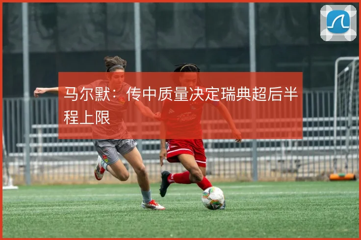 马尔默：传中质量决定瑞典超后半程上限