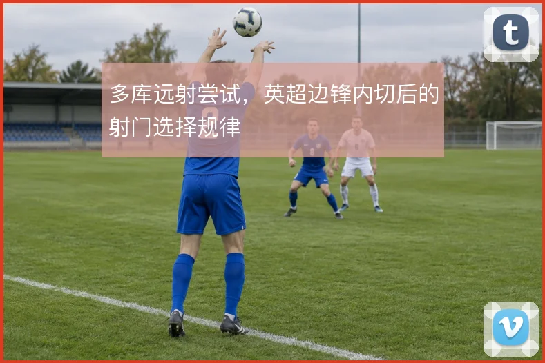 多库远射尝试，英超边锋内切后的射门选择规律