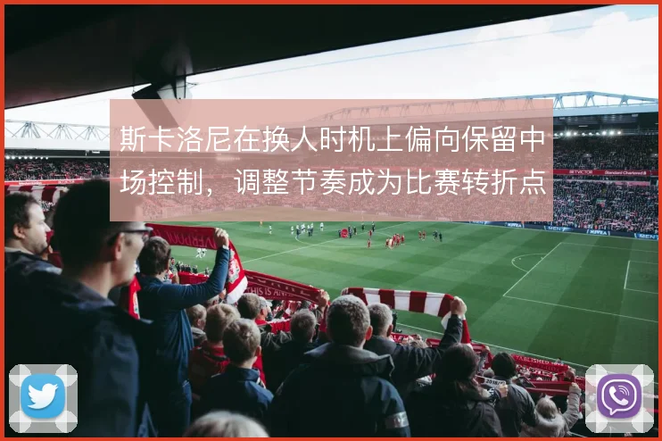 斯卡洛尼在换人时机上偏向保留中场控制，调整节奏成为比赛转折点