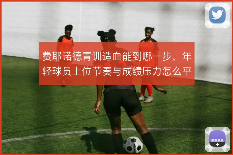 费耶诺德青训造血能到哪一步，年轻球员上位节奏与成绩压力怎么平衡