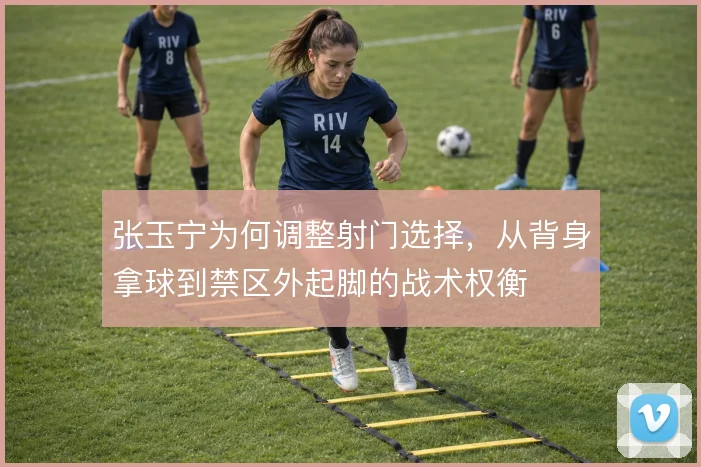 张玉宁为何调整射门选择，从背身拿球到禁区外起脚的战术权衡