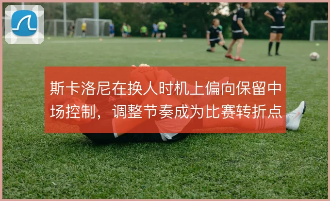 斯卡洛尼在换人时机上偏向保留中场控制，调整节奏成为比赛转折点
