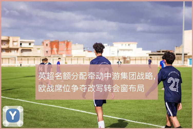 英超名额分配牵动中游集团战略，欧战席位争夺改写转会窗布局
